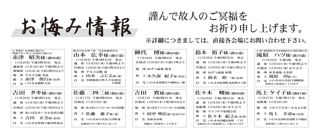 赤津　昭次さん（96歳）錦町大島　　山本　広幸さん（67歳）双葉郡浪江町大字谷津田字雨堤　　御代　博さん（90歳）常磐岩ケ岡町山ノ根鈴木　裕子さん（91歳）好間町北好間字上野　　滝原　ハツさん（70歳）小名浜字御殿後　　吉田　タキさん（97歳）常磐下船尾町村山佐藤　二四三さん（81歳）小名浜玉川町東　　吉田　實さん（94歳）高萩市本町　　佐々木　峻さん（90歳）内郷高坂町一丁目馬上　ケイ子さん（87歳）泉町黒須野字早稲田小宅　利男さん　77歳平字城東一丁目小宅　宏通さん通夜：４日午後６時から　告別式：５日午前11時から　場所：JA葬祭ラポール平齊藤　三吉さん　90歳中央台鹿島一丁目斉藤　邦吉さん通夜：７日午後６時から　告別式：８日午前11時30分から　場所：JA葬祭ラポール平