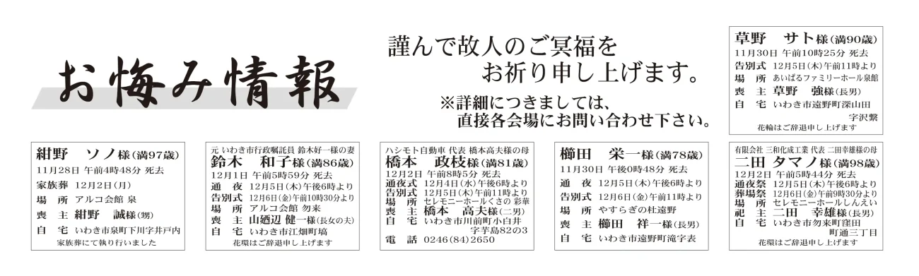 草野　サトさん（90歳）遠野町深山田字沢繋紺野　ソノさん（97歳）泉町下川字井戸内鈴木　和子さん（86歳）江畑町塙橋本　政枝さん（81歳）川前町小白井字芋島櫛田　栄一さん（78歳）遠野町滝字表二田　タマノさん（98歳）勿来町窪田町通三丁目木村マサエさん　92歳平上神谷字下木村　正浩さん通夜：５日午後６時から　告別式：６日午前10時から　場所：ＪＡ葬祭ラポール四倉　※花環は辞退