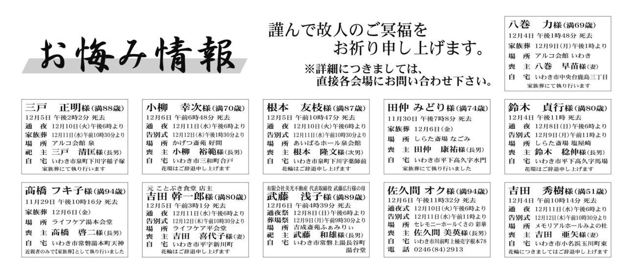 八巻　力さん（69歳）中央台鹿島三丁目三戸　正明さん（88歳）泉町下川字稲子塚小柳　幸次さん（70歳）三和町合戸根本　友枝さん（87歳）泉町下川字薬師前田仲 みどりさん（74歳）平下高久字水門鈴木　貞行さん（80歳）平下高久字馬場高橋 フキ子さん（94歳）常磐湯本町天神吉田 幹一郎さん（80歳）平字新川町武藤　浅子さん（89歳）常磐上湯長谷町湯台堂佐久間 オクさん（94歳）川前町上桶売字根本78吉田　秀樹さん（51歳）小名浜玉川町東佐藤　滿夫さん　88歳平塩字塩向佐藤　貴史さん通夜は11日午後６時から、告別式は12日午前11時から、場所はJA葬祭ラポール平　※花環は辞退