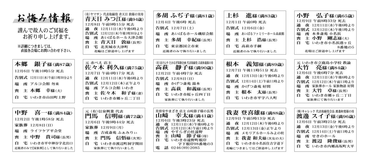 青天目　みつ江さん（94歳）北茨城市大津町　あいぱるホール大津会館多胡　ふぢ子さん（81歳）東京都国立市東　あいぱるホール磯原会館上杉　進さん（83歳）高萩市手綱　あいぱるファミリーホール高萩館～～～～いわき市～～～～小野　弘子さん（65歳）小名浜港ヶ丘8番地　本多斎苑小名浜本郷　銀子さん（87歳）山田町上野　アルコ会館　勿来佐々木　利久さん（75歳）郷ヶ丘二丁目　アルコ会館いわき高萩　静子さん（90歳）桜ヶ丘四丁目　かげつ斎苑湯本根本　義知さん（89歳）平字六人町　かげつ斎苑好間大竹　亮さん（84歳）郷ヶ丘二丁目　家族葬ホール　家族物語好間中野　喜一さん（84歳）平中神谷字北出口　ライフケア平会堂門馬　信明さん（72歳）渡辺町洞字関田　吉成斎苑 ぁみりぃ山﨑　幸太さん（41歳）遠野町根岸字下根岸　やすらぎの杜遠野我妻　登喜雄さん（88歳）小名浜住吉字道下　メモリアルホールみよの杜渡邊　スイ子さん（96歳）内郷高坂町大平　せきのホール～～～～いわき市～～～～根本　律夫さん　74歳三和町下永井字明神平根本　喜朗さん家族葬：８日にて執り行った　場所：JA葬祭ラポール平窪安部　光好さん　70歳小川町西小川安部　光輝さん通夜：13日午後６時から　告別式：14日午前11時から　場所：JA葬祭ラポール平窪　※花環はご辞退