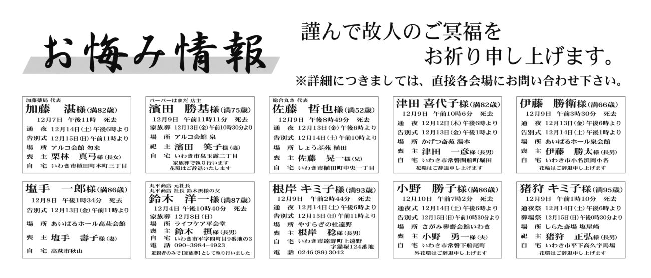 加藤　湛さん（82歳）植田町本町三丁目　アルコ会館勿来濱田　勝基さん（75歳）市泉玉露二丁目　アルコ会館泉佐藤　哲也さん（52歳）植田町中央一丁目　しょうぶ苑植田津田　喜代子さん（82歳）常磐関船町堀田　かげつ斎苑湯本伊藤　勝衛さん（66歳）小名浜岡小名　あいぱるホール泉会館塩手　一郎さん（86歳）高萩市秋山　あいぱるホール高萩会館鈴木　洋一さん（87歳）平字四町目9番地　ライフケア平会堂根岸　キミ子さん（93歳）遠野町上遠野字猫塚　やすらぎの杜遠野小野　勝子さん（86歳）常磐下船尾町　さがみ葬齋会館いわき猪狩　キミ子さん（95歳）平下高久字馬場　しらた斎場塩屋崎片山ひめ子さん　76歳四倉町字六丁目二〇四ノ三片山　邦明さん通夜：13日午後6時から　告別式：14日午前10時30分から　場所：ＪＡ葬祭ラポール四倉　※花環は辞退柴﨑　忠子さん　89歳三和町下永井字横山柴﨑　一成さん通夜：14日午後6時から　告別式：15日午前11時から　場所：JA葬祭ラポール三和　※花環は辞退古市　恒子さん　94歳久之浜町久之浜字柳町一三宇佐見　清さん通夜：14日午後6時から　家族葬：15日午前11時から　場所：山光堂メモリアルホール海賓館　※花環は辞退