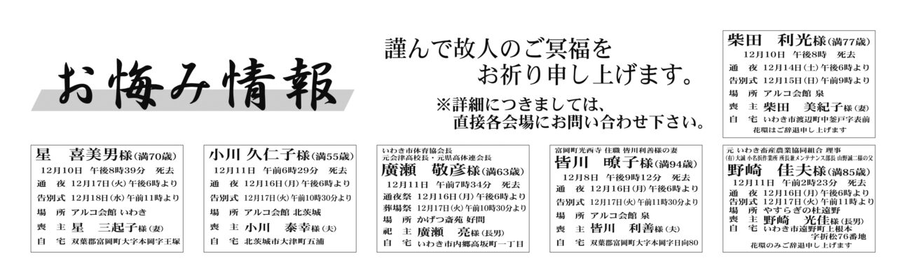 柴田　利光さん（77歳）渡辺町中釜戸字表前　アルコ会館泉
廣瀬　敬彦さん（63歳）内郷高坂町一丁目　かげつ斎苑好間
野崎　佳夫さん（85歳）遠野町上根本字折松76番地　やすらぎの杜遠野

星　喜美男さん（70歳）双葉郡富岡町大字本岡字王塚　アルコ会館いわき
小川　久仁子さん（55歳）北茨城市大津町五浦　アルコ会館北茨城
皆川　子さん（94歳）双葉郡富岡町大字本岡字日向80　アルコ会館泉


鈴木　一男さん　94歳
四倉町薬王寺字上川原
鈴木　信子さん
通夜：17日午後６時から　告別式：18日午前11時から　場所：ＪＡ葬祭ラポール平窪　※花環は辞退

菅波　桃子さん　77歳
小川町上小川字根本
菅波　英雄さん
通夜：18日午後６時から　告別式：19日午前11時から　場所：ＪＡ葬祭ラポール平窪