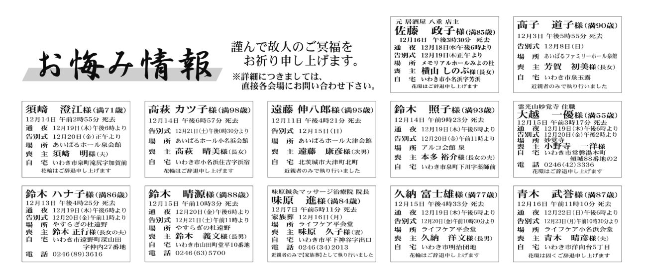 福島県いわき市内佐藤　政子さん(85歳)小名浜字芳浜　モリアルホールみよの杜髙子　道子さん（90歳）泉玉露　あいぱるファミリーホール泉館須﨑　　澄江さん（71歳）泉町滝尻字加賀前　あいぱるホール泉会髙萩　カツ子さん（98歳）小名浜住吉字浜宿　あいぱるホール小名浜会館鈴木　照子さん（93歳）泉町下川字薬師前　アルコ会館泉大越　一優さん（55歳）常磐湯本町傾城88番地　妙覚寺鈴木　ハナ子さん（86歳）遠野町深山田字仲内　やすらぎの杜遠野鈴木　晴源さん（88歳）山田町堂平　やすらぎの杜遠野味原　進さん（84歳）平下神谷字出口　ライフケア平会堂久納　富士雄さん（77歳）明治団地　ライフケア平会堂青木　武誉さん（87歳）洋向台5丁目　ライフケア小名浜会福島県いわき市外遠藤　伸八郎さん（95歳）北茨城市大津町北町　あいぱるホール大津会館佐藤　陽子さん　76歳平赤井字窪田佐藤　弘康さん通夜：20日午後六時より　告別式：21日午前十一時より　場所：ＪＡ葬祭ラポール平窪　※花環は辞退