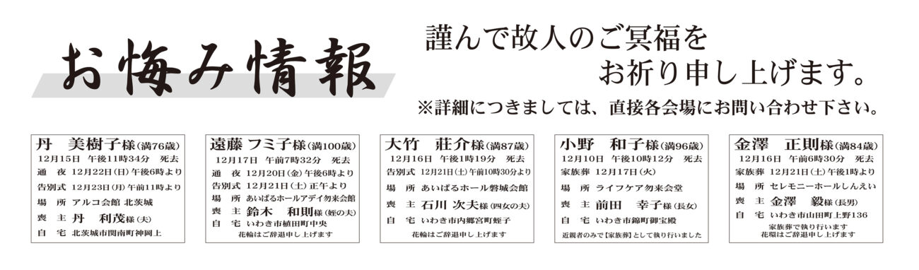 福島県いわき市外丹　美樹子さん（76歳）北茨城市関南町神岡上　アルコ会館北茨城福島県いわき市内遠藤　フミ子さん（100歳）植田町中央　あいぱるホールアデイ勿来会館大竹　莊介さん（87歳）内郷宮町蛭子　あいぱるホール磐城会館小野　和子さん（96歳）錦町御宝殿　ライフケア勿来会堂金澤　正則さん（84歳）山田町上野　セレモニーホールしんえい古市甚太郎さん　98歳四倉町大森字岸前鈴木由美子さん通夜：20日午後６時より　告別式：21日午前11時より　場所：JA葬祭ラポール四倉飯島　龍吉さん　89歳大久町小久飯島　　守さん通夜：22日午後６時より　告別式：23日午前11時より　場所：JA葬祭ラポール四倉　※花環は辞退