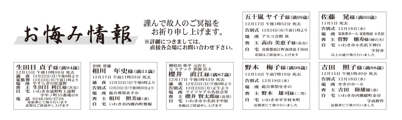 福島県いわき市外五十嵐　ヤイ子さん（99歳）双葉郡浪江町南津島下冷田　アルコ会館泉福島県いわき市内佐藤　晃さん（60歳）小名浜下神白字狩亦　家族葬ホール 家族物語小名浜生田目　貞子さん（94歳）遠野町上遠野字中ノ町　やすらぎの杜遠野相川　年史さん（51歳）内郷内町磐堰　総合葬祭あすか櫻井　直江さん（87歳）小名浜字中原　ライフケア小名浜会堂野木　梅子さん（98歳）平字材木町　総合葬祭せきの吉田　照子さん（88歳）内郷綴町金谷字高野作　せきのホール