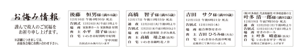 後藤　恒男さん（84歳）好間町中好間字中川原　家族葬ホール家族物語好間高橋　智子さん（85歳）錦町花ノ井　いわき迎賓館 さがみ典礼吉田　サクさん（89歳）小名浜中町境　総合葬祭せき叶多 清一郎さん（92歳）平字一町目　せきのホール佐藤　昭男さん　80歳平上山口字古保内一七佐藤　法昭さん通夜：23日午後６時より　告別式：24日午前11時より　場所：ＪＡ葬祭ラポール平　※花環は辞退小松マサ子さん　91歳四倉町字西三丁目小松　淳一さん通夜：23日午後５時より　告別式：24日午前11時より　場所：リリーブホールさんえい　※花環は辞退