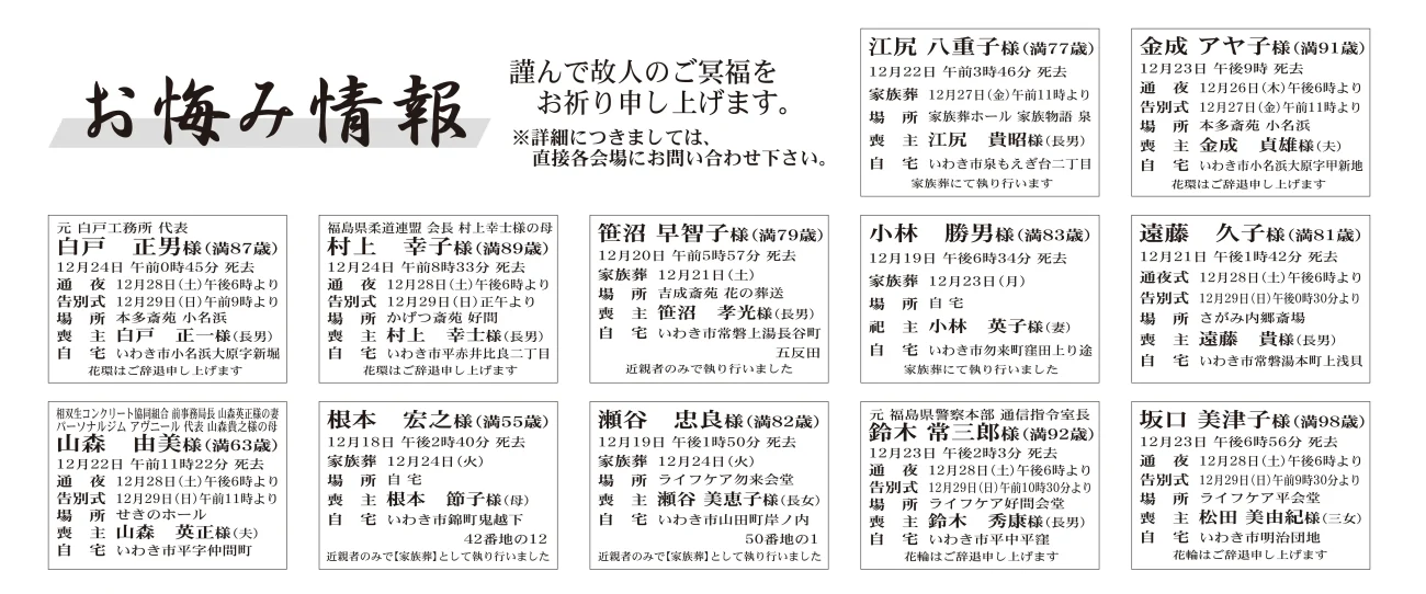 江尻　八重子さん（77歳）泉もえぎ台二丁目　家族葬ホール家族物語泉金成　アヤ子さん（91歳）小名浜大原字甲新地　本多斎苑小名浜白戸　正男さん（87歳）小名浜大原字新堀　本多斎苑小名浜村上　幸子さん（89歳）平赤井比良二丁目　かげつ斎苑好間笹沼　早智子さん（79歳）常磐上湯長谷町五反田　吉成斎苑花の葬小林　勝男さん（83歳）勿来町窪田上り途　家族葬にて執り行った遠藤　久子さん（81歳）常磐湯本町上浅貝　さがみ内郷斎場山森　由美さん（63歳）平字仲間町　せきのホール根本　宏之さん（55歳）錦町鬼越下　家族葬として執り行った瀬谷　忠良さん（82歳）山田町岸ノ内　ライフケア勿来会堂鈴木　常三郎さん（92歳）平中平窪　ライフケア好間会堂坂口　美津子さん（98歳）明治団地　ライフケア平会堂篠セツ子様　89歳平下神谷字山ノ内篠　正一様通夜：28日午後６時より　告別式：29日午前11時より　場所：ＪＡ葬祭ラポール平　※花環は辞退