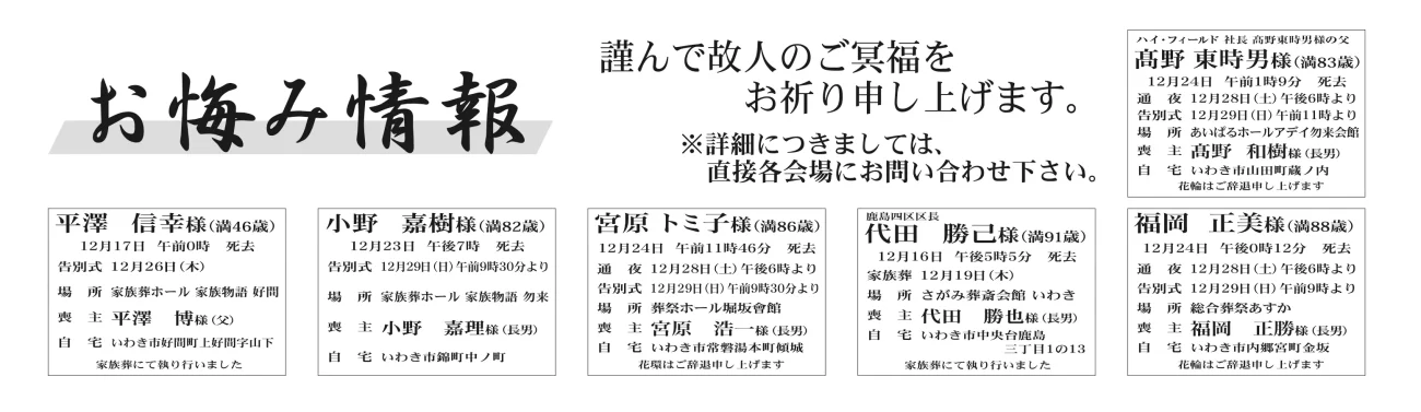 髙野　東時男さん（83歳）山田町蔵ノ内　あいぱるホールアデイ勿来会館平澤　信幸さん（46歳）好間町上好間字山下　家族葬ホール家族物語好間小野　嘉樹さん（82歳）錦町中ノ町　家族葬ホール家族物語勿来宮原　トミ子さん（86歳）　常磐湯本町傾城　葬祭ホール堀坂會館代田　勝己さん（91歳）中央台鹿島三丁目　さがみ葬斎会館いわき福岡　正美さん（88歳）内郷宮町金坂　総合葬祭あすか福田　スミさん　99歳小川町柴原字一ツ橋齊藤　秀雄さん通夜：28日午後６時より　告別式：29日午前11時より　場所：JA葬祭ラポール平窪佐々木トキ子さん　91歳小島町一丁目佐々木博子さん通夜：29日午後６時より　告別式：30日午前11時より　場所：JA葬祭ラポール四倉吾妻　四良さん　89歳三和町上三坂字児ノ内吾妻　良恵さん通夜：29日午後６時より　告別式：30日午前11時より　場所：JA葬祭ラポール三和　※花環は辞退