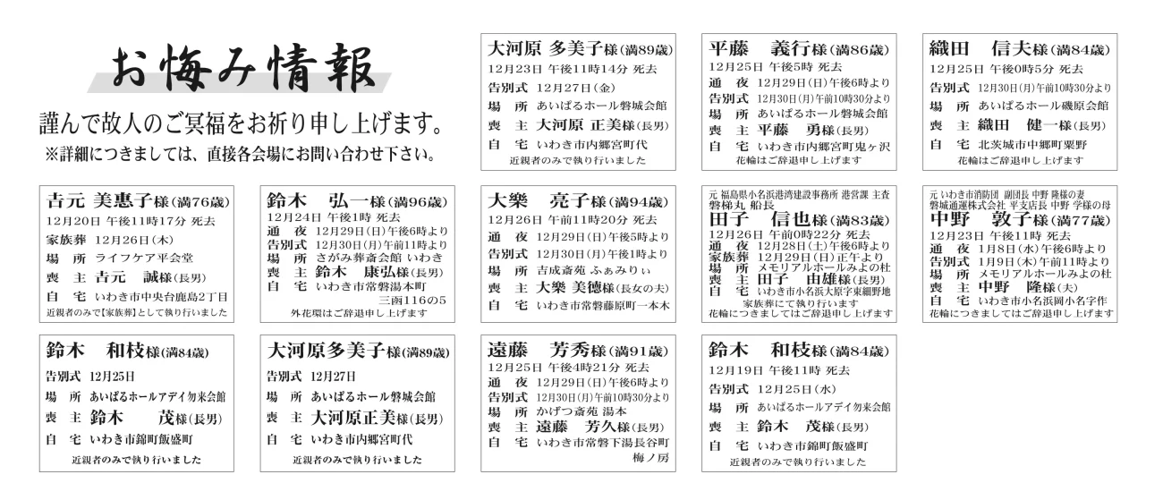 福島県いわき市内鈴木　和枝さん(84歳)錦町飯盛町　あいぱるホールアデイ勿来会館大河原多美子さん(89歳)内郷宮町代　あいぱるホール磐城会館遠藤　芳秀さん（91歳）常磐下湯長谷町梅ノ房　かげつ斎苑湯本鈴木　和枝さん（84歳）錦町飯盛町　あいぱるホールアデイ勿来会大河原　多美子さん（89歳）内郷宮町代　あいぱるホール磐城会館平藤　義行さん（86歳）内郷宮町鬼ヶ沢　あいぱるホール磐城会館吉元　美惠子さん（76歳）中央台鹿島2丁目　ライフケア平会堂鈴木　弘一さん（96歳）常磐湯本町三函　さがみ葬斎会館いわき大樂　亮子さん（94歳）常磐藤原町一本木　吉成斎苑ふぁみりぃ田子　信也さん（83歳）小名浜大原字東細野地　メモリアルホールみよの杜中野　敦子さん（77歳）小名浜岡小名字作　メモリアルホールみよの杜福島県いわき市外織田　信夫さん（84歳）北茨城市中郷町粟野　あいぱるホール磯原会館渡邊　秀幸さん　84歳平藤間字松原渡邊　秀樹さん通夜：29日午後６時より　告別式：30日午前11時より　場所：ＪＡ葬祭ラポール平伊達　義道さん　93歳自由ヶ丘伊達いずもさん家族葬：12月24日に執り行った　場所：山光堂メモリアルホール迎賓館