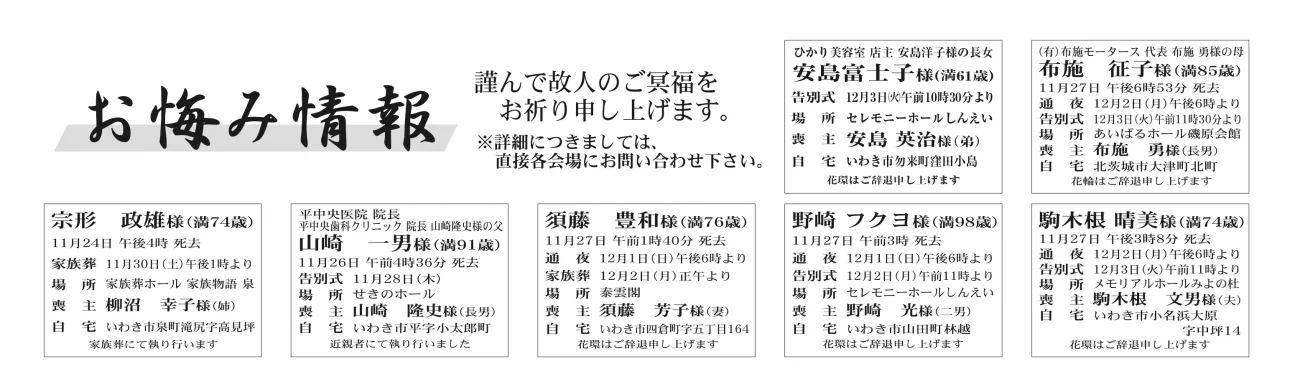 安島富士子さん（61歳）勿来町窪田小島布施　征子さん（85歳）北茨城市大津町北町宗形　政雄さん（74歳）泉町滝尻字高見坪山崎　一男さん（91歳）平字小太郎町須藤　豊和さん（76歳）四倉町字五丁目野崎　フクヨさん（98歳）山田町林越駒木根　晴美さん（74歳）小名浜大原谷平ハナヨさん　95歳大久町小久字極楽沢谷平　利之さん通夜：12月１日午後６時から／告別式：12月２日午前11時から／場所：ＪＡ葬祭ラポール四倉