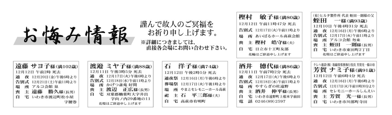 福島県いわき市内
蛭田　一さん（93歳）東田町2丁目　アルコ会館勿来
遠藤　サヨ子さん（102歳）渡辺町松小屋字腰巻　アルコ会館泉
酒井　德代さん（86歳）遠野町上根本字前田　やすらぎの杜遠野
芳賀　ナミ子さん（91歳）川部町寺田　セレモニーホールしんえい
福島県いわき市外
樫村　敏子さん（80歳）日立市十王町友部　あいぱるホール高萩会館
渡辺　ミヤ子さん（88歳）双葉郡　葉町大字井出字向ノ内　かげつ斎苑好間
石　洋子さん（74歳）高萩市有明町　やまとセレモニーホール高萩

酒井　初好さん　100歳
四倉町下仁井田字樋向
酒井　友子さん
通夜：16日午後６時から　告別式：17日午前11時から　場所：JA葬祭ラポール四倉　※花環は辞退

渡邉　稲子さん　92歳
平泉崎字岸
渡邉　和広さん
通夜：17日午後６時から　告別式：18日午前11時から　場所：JA葬祭ラポール平