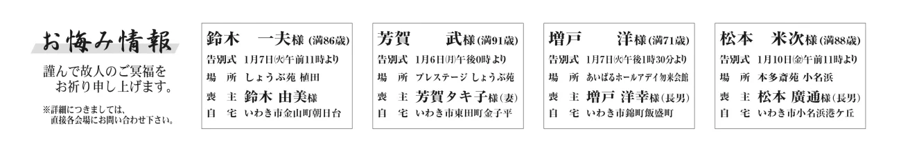 鈴木　一夫さん (86歳)告別式  1月7日午前11時より場　所  しょうぶ苑 植田喪　主  鈴木 由美さん自　宅  金山町朝日台--------------------------------芳賀　　武さん (91歳)告別式  1月6日午後0時より場　所  プレステージ しょうぶ苑喪　主  芳賀タキ子さん（妻）自　宅  東田町金子平--------------------------------増戸　　洋さん (71歳)告別式  1月7日午後1時30分より場　所  あいぱるホールアデイ勿来会館喪　主  増戸 洋幸さん（長男）自　宅  錦町飯盛町--------------------------------吉田　　傳さん　75歳小川町西小川字上ノ原吉田　直人さん通夜：８日午後6時より　告別式：９日午前11時より　場所：ＪＡ葬祭ラポール平窪